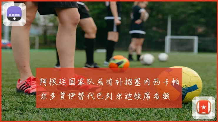 阿根廷国家队或将补招塞内西卡帕尔多贾伊替代巴列尔迪缺席名额