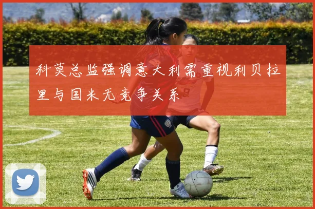 科莫总监强调意大利需重视利贝拉里与国米无竞争关系