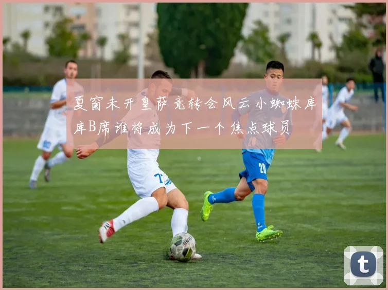 夏窗未开皇萨竞转会风云小蜘蛛库库B席谁将成为下一个焦点球员