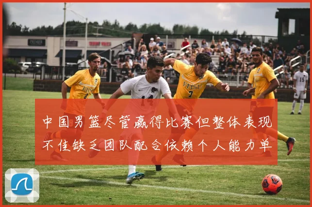 中国男篮尽管赢得比赛但整体表现不佳缺乏团队配合依赖个人能力单打成效有限
