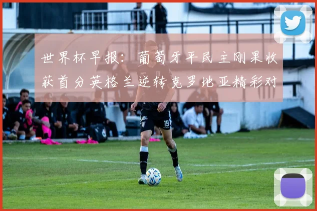 世界杯早报：葡萄牙平民主刚果收获首分英格兰逆转克罗地亚精彩对决