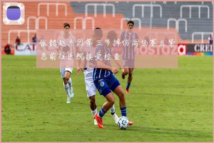 张懿赵杰因第三节摔伤离场赛后紧急前往医院接受检查