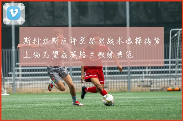 斯科尔斯点评图赫尔战术选择梅努上场无望成英格兰教练典范