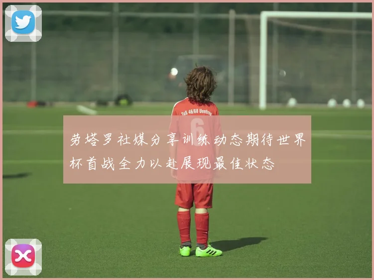 劳塔罗社媒分享训练动态期待世界杯首战全力以赴展现最佳状态